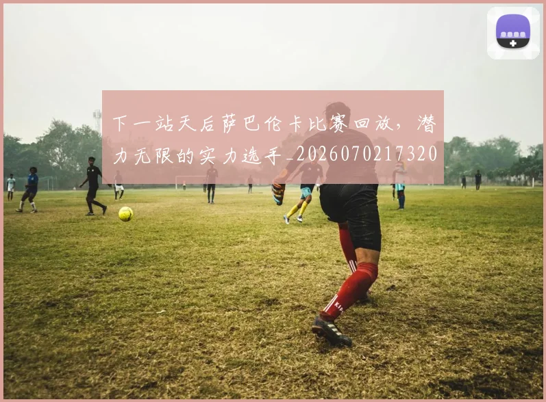下一站天后萨巴伦卡比赛回放，潜力无限的实力选手_20260702173207_20260715184845